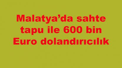 Malatya'da sahte tapu ile 600 bin Euro dolandırıcılık