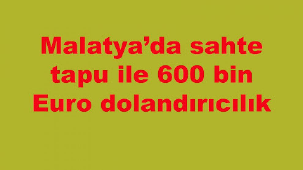 Malatya’da sahte tapu ile 600 bin Euro dolandırıcılık