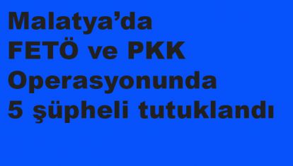Malatya'da FETÖ ve PKK Operasyonunda 5 şüpheli tutuklandı