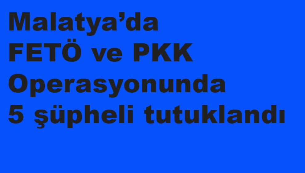 Malatya’da FETÖ ve PKK Operasyonunda 5 şüpheli tutuklandı