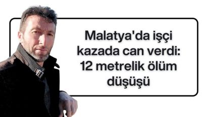 Malatya'da işçi kazada can verdi: 12 metrelik ölüm düşüşü