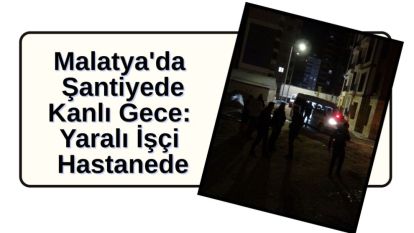 Malatya'da Şantiyede Kanlı Gece: Yaralı İşçi Hastanede