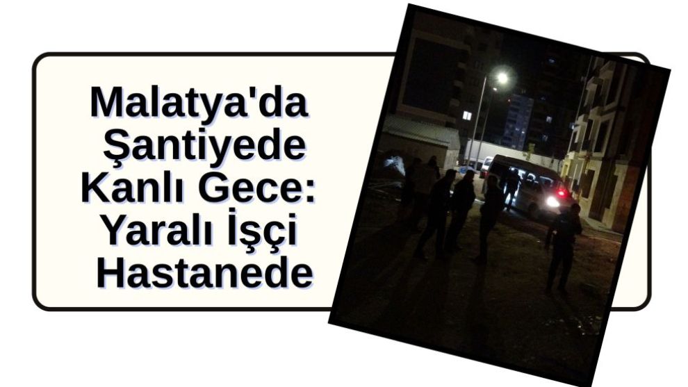 Malatya'da Şantiyede Kanlı Gece: Yaralı İşçi Hastanede